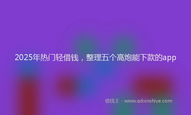 2025年热门轻借钱,整理五个高炮能下款的app