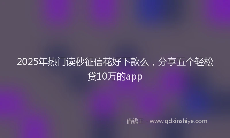 2025年热门读秒征信花好下款么，分享五个轻松贷10万的app