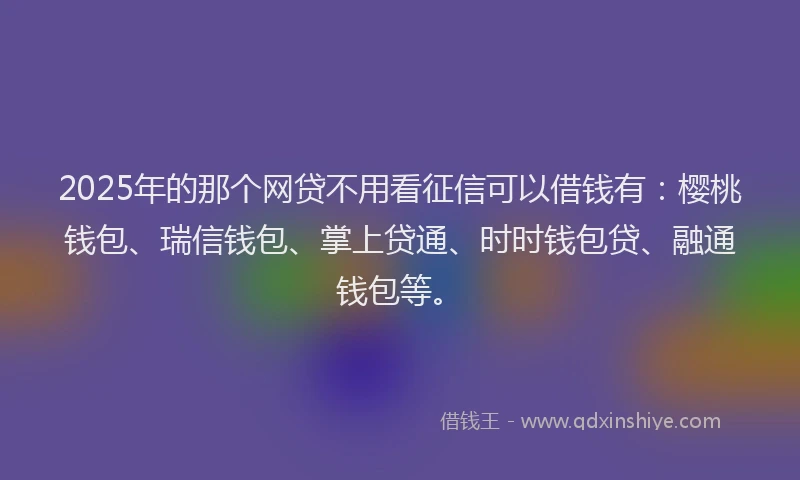 2025年的那个网贷不用看征信可以借钱有：樱桃钱包、瑞信钱包、掌上贷通、时时钱包贷、融通钱包等。