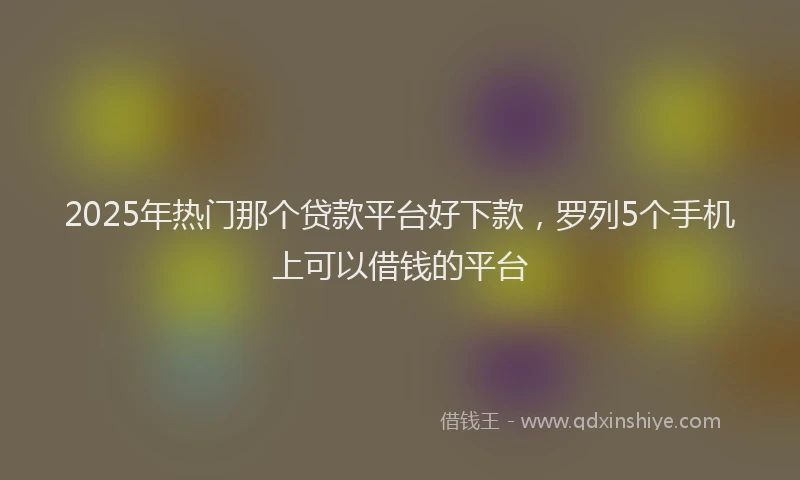 2025年热门那个贷款平台好下款，罗列5个手机上可以借钱的平台