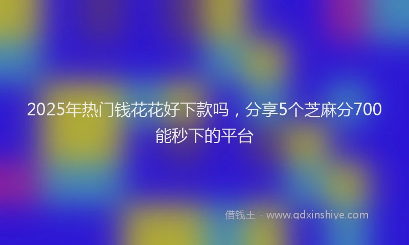 2025年热门钱花花好下款吗，分享5个芝麻分700能秒下的平台