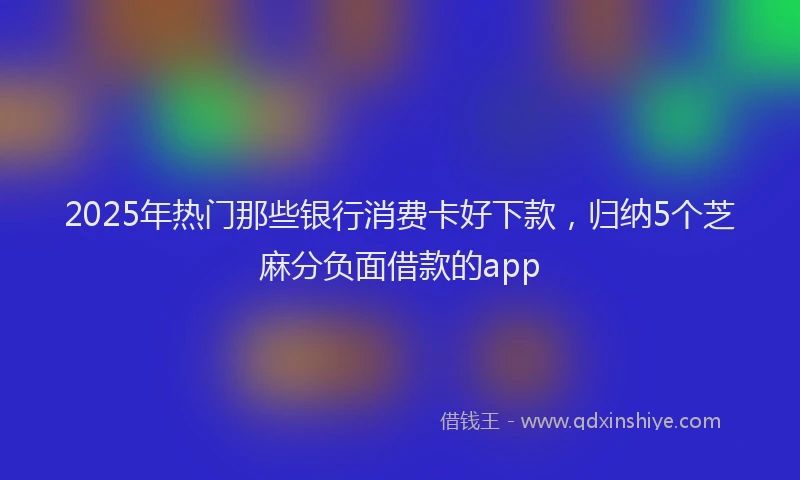 2025年热门那些银行消费卡好下款,归纳5个芝麻分负面借款的app