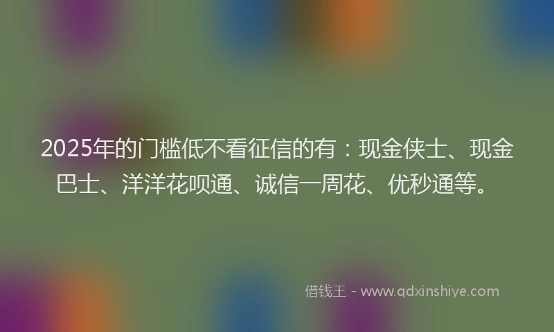 2025年的门槛低不看征信的有：现金侠士、现金巴士、洋洋花呗通、诚信一周花、优秒通等。