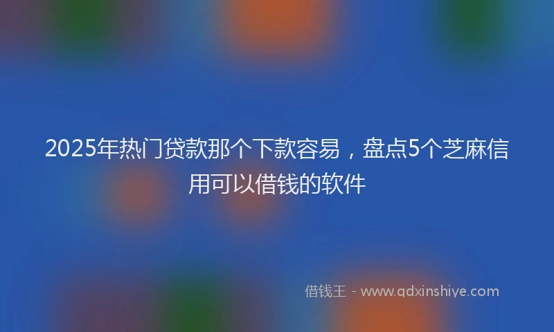 2025年热门贷款那个下款容易，盘点5个芝麻信用可以借钱的软件
