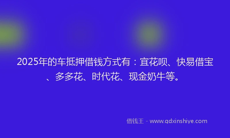 2025年的车抵押借钱方式有:宜花呗、快易借宝、多多花、时代花、现金奶牛等。
