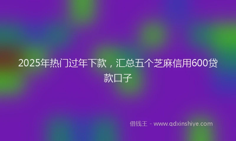 2025年热门过年下款,汇总五个芝麻信用600贷款口子