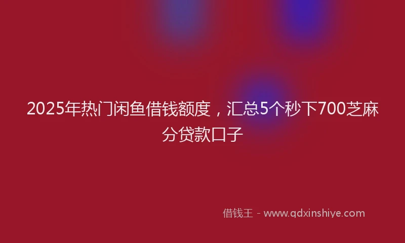 2025年热门闲鱼借钱额度，汇总5个秒下700芝麻分贷款口子