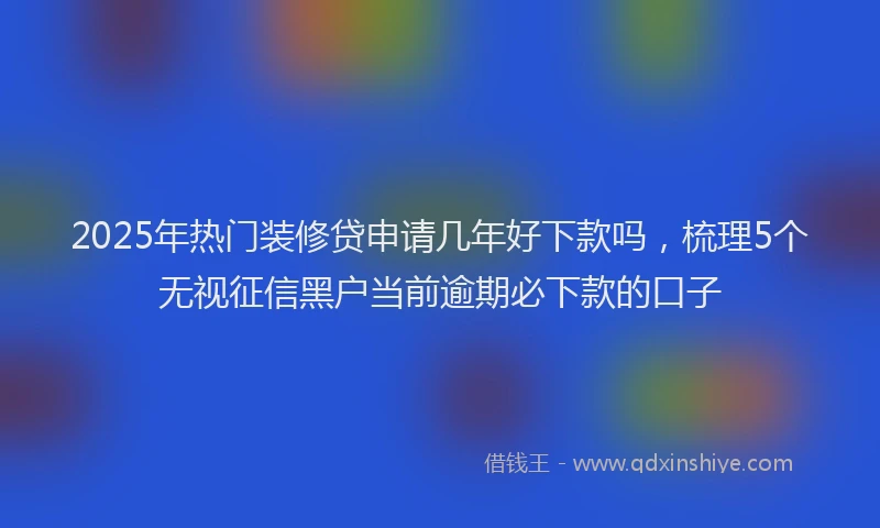 2025年热门装修贷申请几年好下款吗，梳理5个无视征信黑户当前逾期必下款的口子