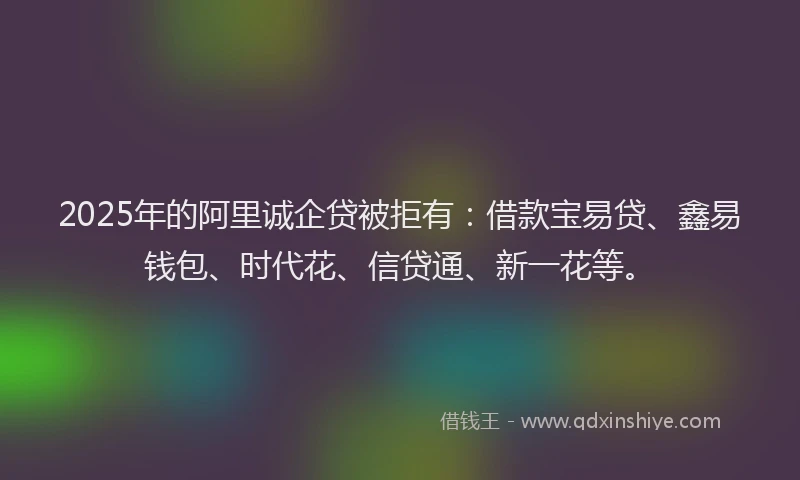 2025年的阿里诚企贷被拒有：借款宝易贷、鑫易钱包、时代花、信贷通、新一花等。