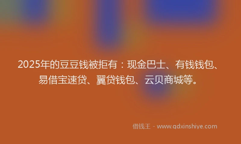 2025年的豆豆钱被拒有：现金巴士、有钱钱包、易借宝速贷、翼贷钱包、云贝商城等。