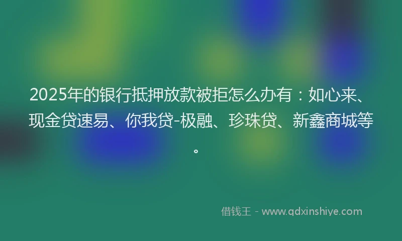 2025年的银行抵押放款被拒怎么办有:如心来、现金贷速易、你我贷-极融、珍珠贷、新鑫商城等。