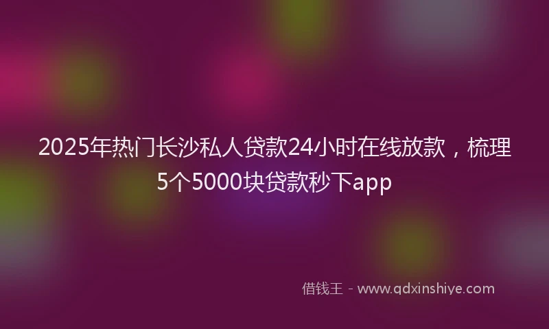 2025年热门长沙私人贷款24小时在线放款，梳理5个5000块贷款秒下app