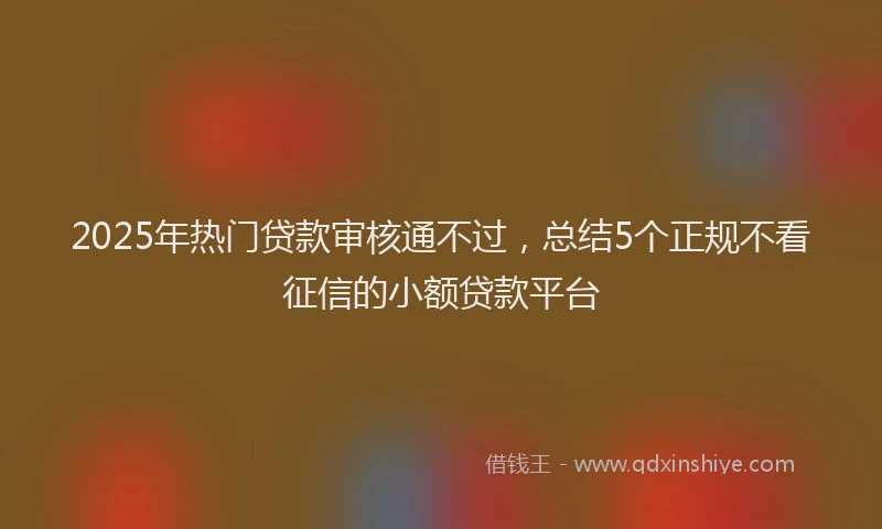 2025年热门贷款审核通不过,总结5个正规不看征信的小额贷款平台