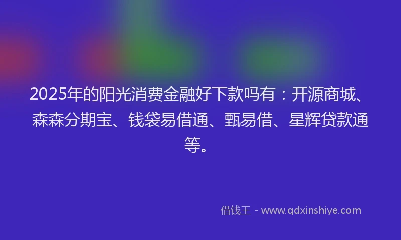 2025年的阳光消费金融好下款吗有：开源商城、森森分期宝、钱袋易借通、甄易借、星辉贷款通等。