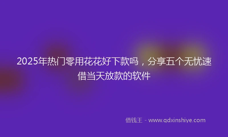 2025年热门零用花花好下款吗，分享五个无忧速借当天放款的软件