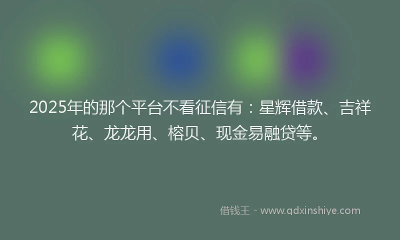 2025年的那个平台不看征信有:星辉借款、吉祥花、龙龙用、榕贝、现金易融贷等。