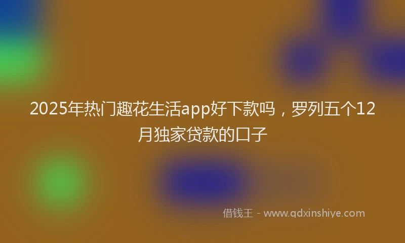 2025年热门趣花生活app好下款吗，罗列五个12月独家贷款的口子