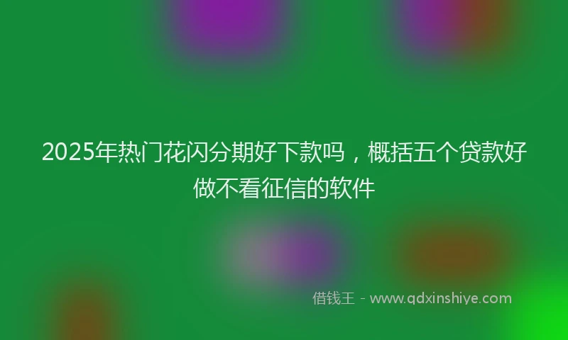 2025年热门花闪分期好下款吗，概括五个贷款好做不看征信的软件
