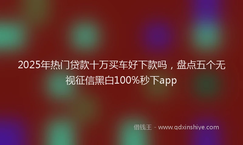 2025年热门贷款十万买车好下款吗,盘点五个无视征信黑白100%秒下app