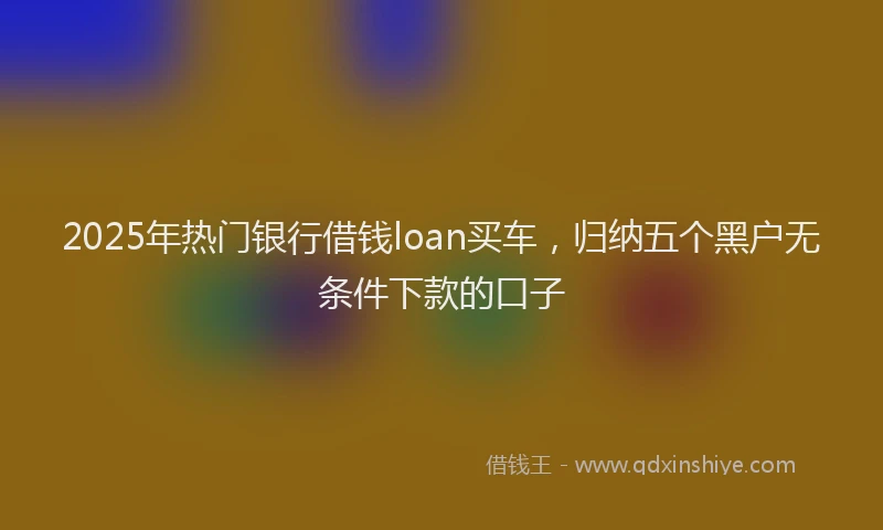 2025年热门银行借钱loan买车,归纳五个黑户无条件下款的口子