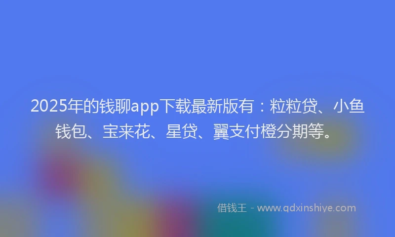 2025年的钱聊app下载最新版有：粒粒贷、小鱼钱包、宝来花、星贷、翼支付橙分期等。