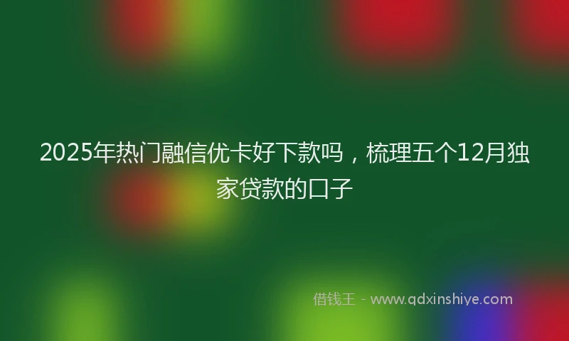 2025年热门融信优卡好下款吗，梳理五个12月独家贷款的口子