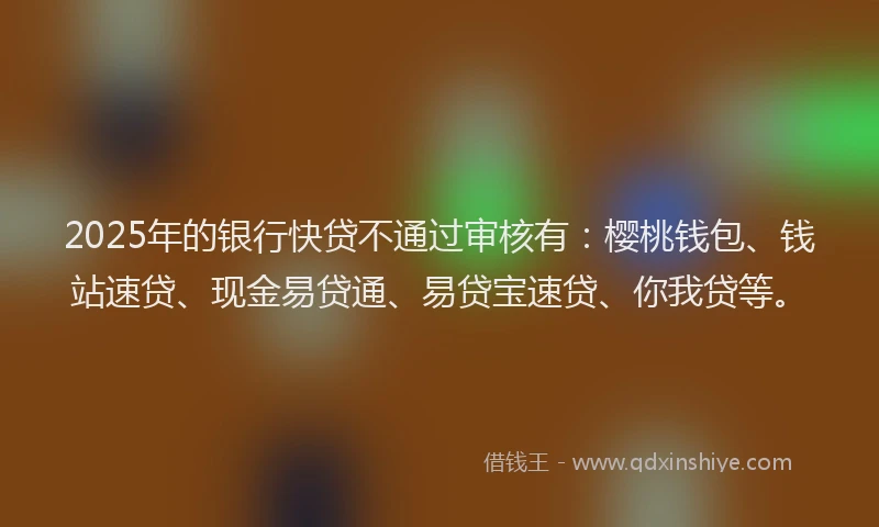 2025年的银行快贷不通过审核有：樱桃钱包、钱站速贷、现金易贷通、易贷宝速贷、你我贷等。