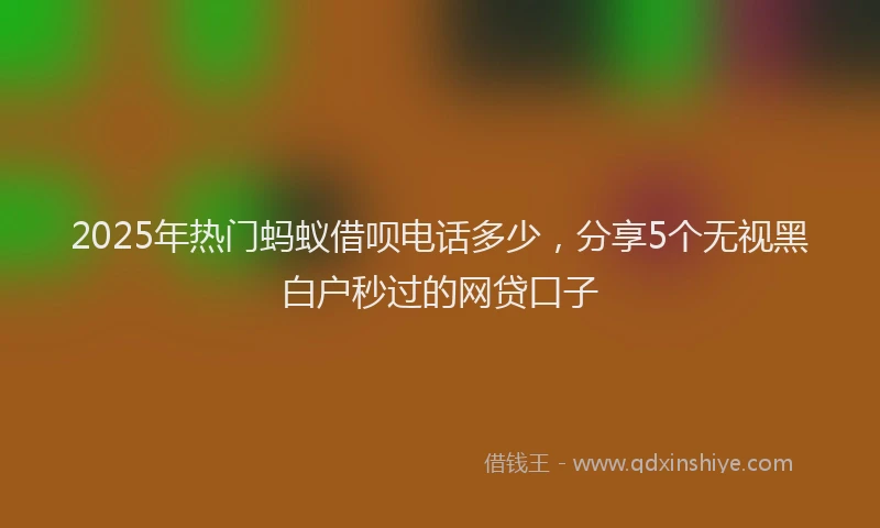 2025年热门蚂蚁借呗电话多少，分享5个无视黑白户秒过的网贷口子