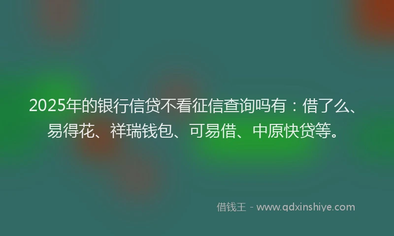 2025年的银行信贷不看征信查询吗有：借了么、易得花、祥瑞钱包、可易借、中原快贷等。