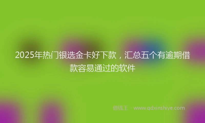 2025年热门银选金卡好下款，汇总五个有逾期借款容易通过的软件