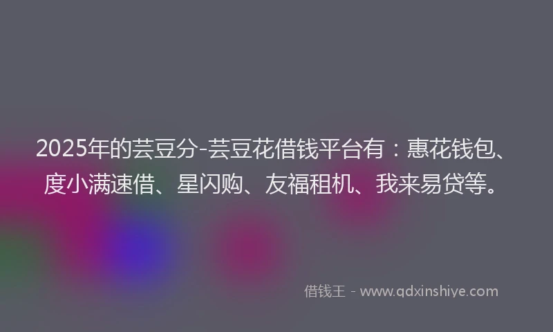 2025年的芸豆分-芸豆花借钱平台有：惠花钱包、度小满速借、星闪购、友福租机、我来易贷等。
