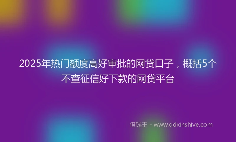 2025年热门额度高好审批的网贷口子，概括5个不查征信好下款的网贷平台