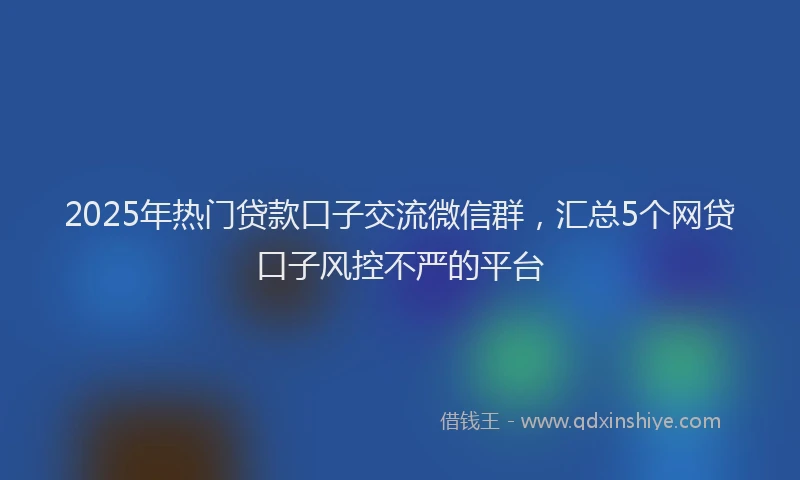 2025年热门贷款口子交流微信群，汇总5个网贷口子风控不严的平台