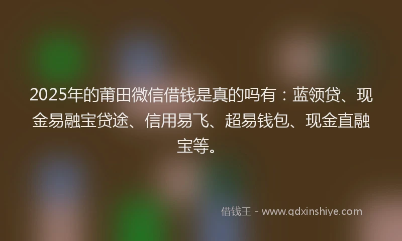 2025年的莆田微信借钱是真的吗有:蓝领贷、现金易融宝贷途、信用易飞、超易钱包、现金直融宝等。