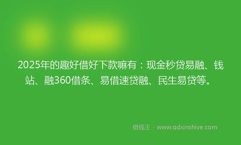 2025年的趣好借好下款嘛有：现金秒贷易融、钱站、融360借条、易借速贷融、民生易贷等。
