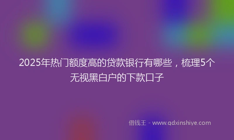 2025年热门额度高的贷款银行有哪些，梳理5个无视黑白户的下款口子