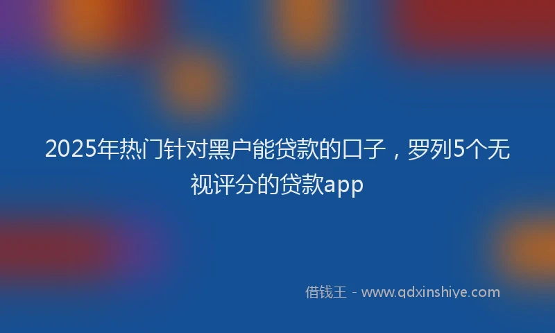 2025年热门针对黑户能贷款的口子，罗列5个无视评分的贷款app