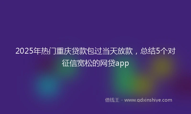 2025年热门重庆贷款包过当天放款，总结5个对征信宽松的网贷app