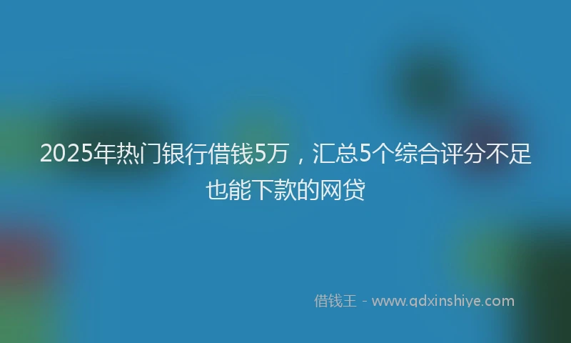 2025年热门银行借钱5万，汇总5个综合评分不足也能下款的网贷