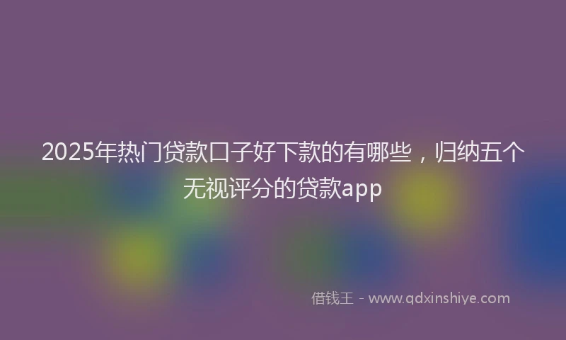 2025年热门贷款口子好下款的有哪些,归纳五个无视评分的贷款app