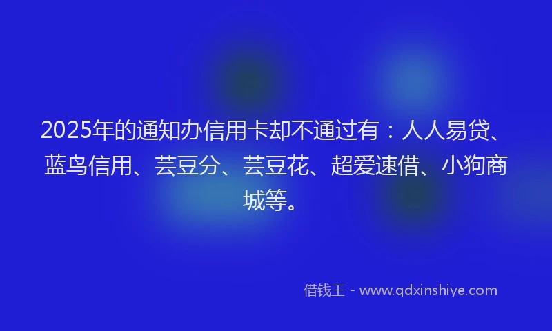 2025年的通知办信用卡却不通过有:人人易贷、蓝鸟信用、芸豆分、芸豆花、超爱速借、小狗商城等。