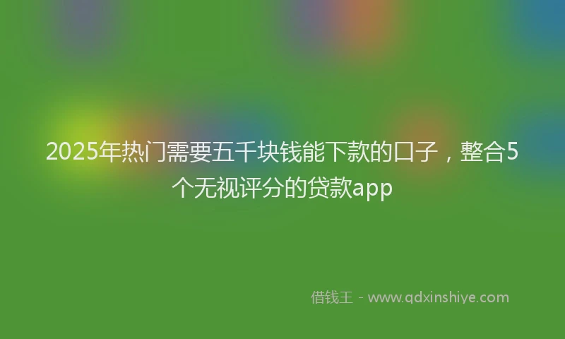 2025年热门需要五千块钱能下款的口子，整合5个无视评分的贷款app