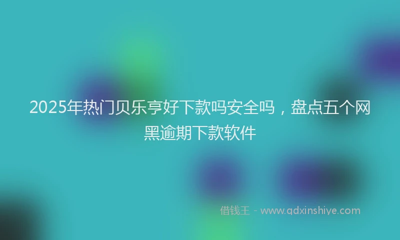 2025年热门贝乐亨好下款吗安全吗,盘点五个网黑逾期下款软件