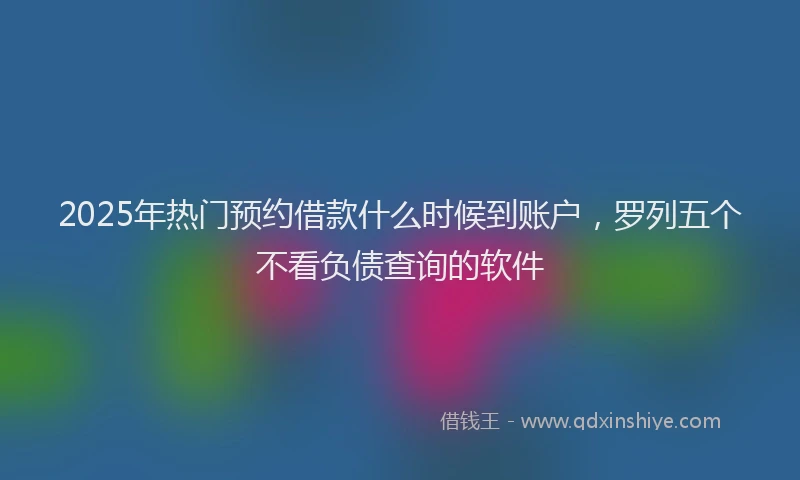 2025年热门预约借款什么时候到账户,罗列五个不看负债查询的软件