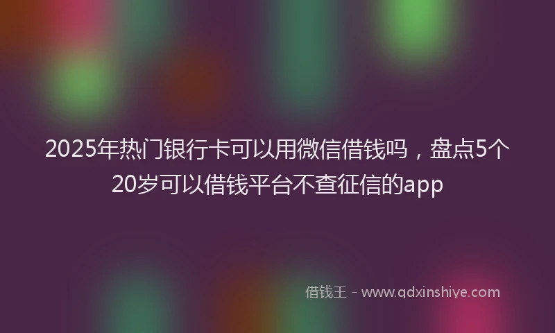 2025年热门银行卡可以用微信借钱吗,盘点5个20岁可以借钱平台不查征信的app