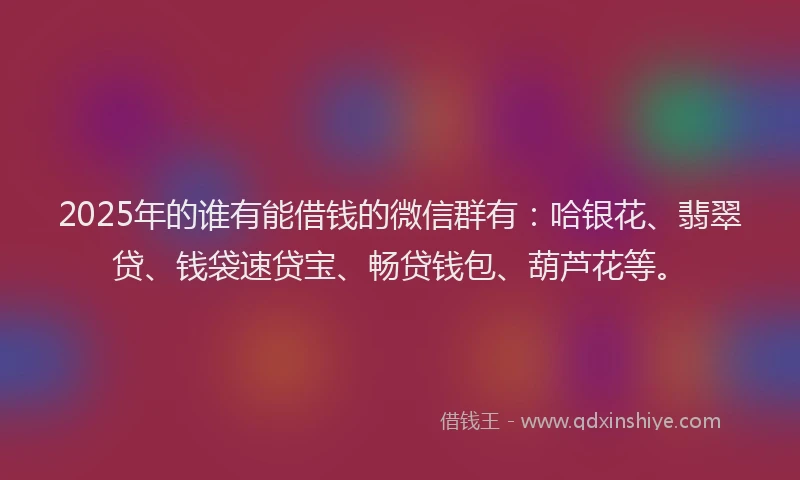 2025年的谁有能借钱的微信群有：哈银花、翡翠贷、钱袋速贷宝、畅贷钱包、葫芦花等。