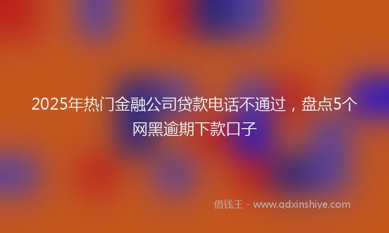 2025年热门金融公司贷款电话不通过，盘点5个网黑逾期下款口子