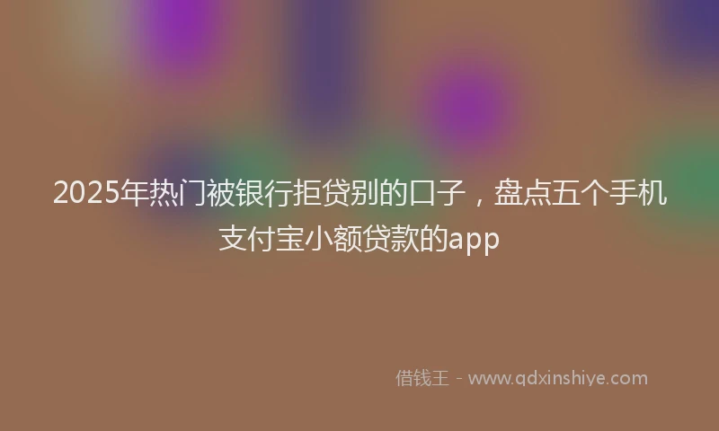 2025年热门被银行拒贷别的口子，盘点五个手机支付宝小额贷款的app