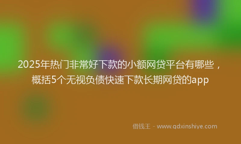 2025年热门非常好下款的小额网贷平台有哪些,概括5个无视负债快速下款长期网贷的app