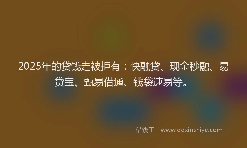 2025年的贷钱走被拒有：快融贷、现金秒融、易贷宝、甄易借通、钱袋速易等。